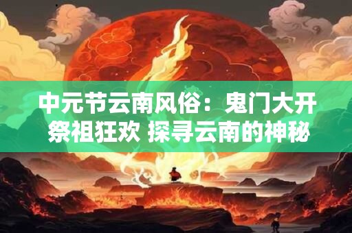 中元节云南风俗：鬼门大开 祭祖狂欢 探寻云南的神秘民俗