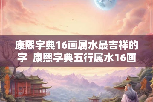 康熙字典16画属水最吉祥的字  康熙字典五行属水16画吉祥字