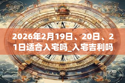 2026年2月19日、20日、21日适合入宅吗_入宅吉利吗