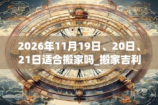 2026年11月19日、20日、21日适合搬家吗_搬家吉利吗