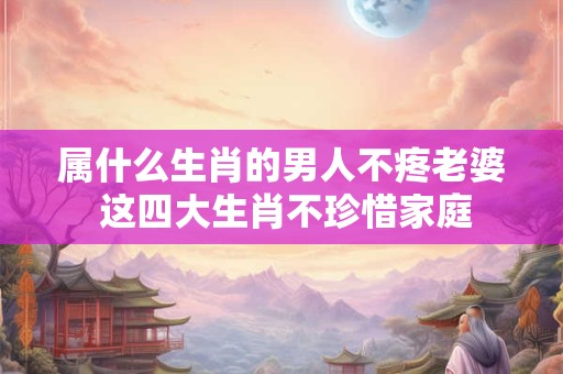 属什么生肖的男人不疼老婆 这四大生肖不珍惜家庭