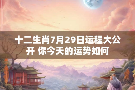 十二生肖7月29日运程大公开 你今天的运势如何