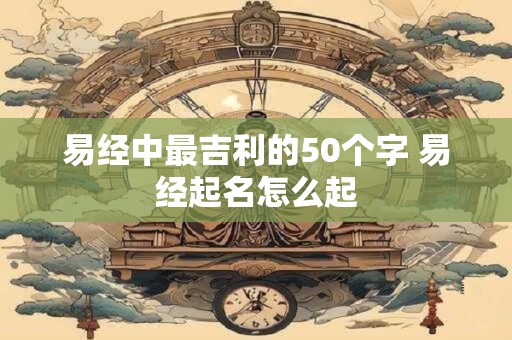 易经中最吉利的50个字 易经起名怎么起 易经中最吉利的50个字 易经起名怎么起