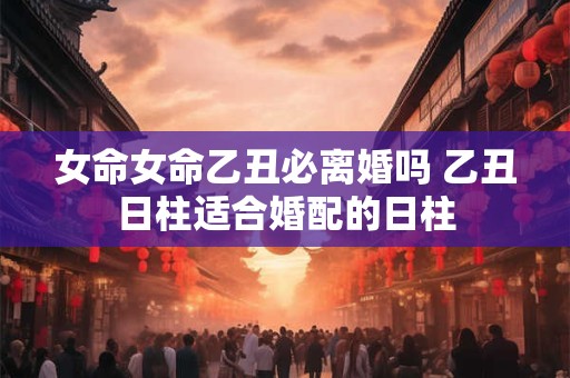 女命女命乙丑必离婚吗 乙丑日柱适合婚配的日柱