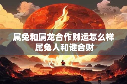 属兔和属龙合作财运怎么样 属兔人和谁合财