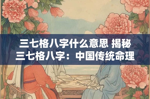 三七格八字什么意思 揭秘三七格八字：中国传统命理学之瑰宝