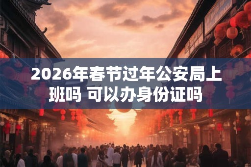 2026年春节过年公安局上班吗 可以办身份证吗 2026年春节过年公安局上班吗 可以办身份证吗