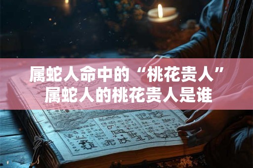 属蛇人命中的“桃花贵人” 属蛇人的桃花贵人是谁