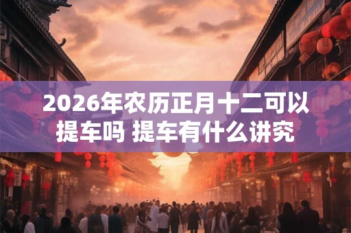 2026年农历正月十二可以提车吗 提车有什么讲究