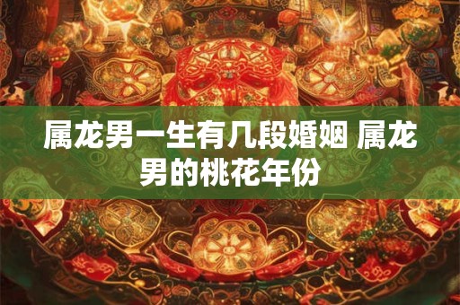属龙男一生有几段婚姻 属龙男的桃花年份