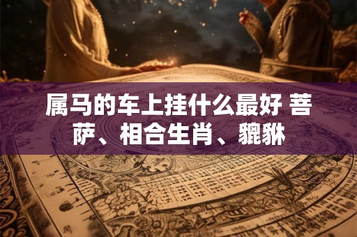 属马的车上挂什么最好 菩萨、相合生肖、貔貅 属马的车上挂什么最好 菩萨、相合生肖、貔貅