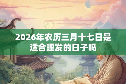 2026年农历三月十七日是适合理发的日子吗 2026年农历三月十七日是适合理发的日子吗