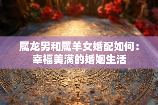 属龙男和属羊女婚配如何：幸福美满的婚姻生活
