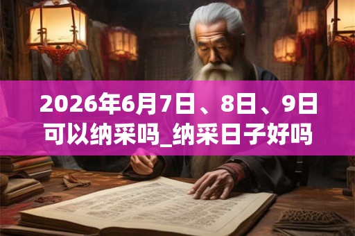 2026年6月7日、8日、9日可以纳采吗_纳采日子好吗