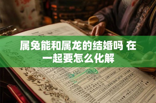 属兔能和属龙的结婚吗 在一起要怎么化解