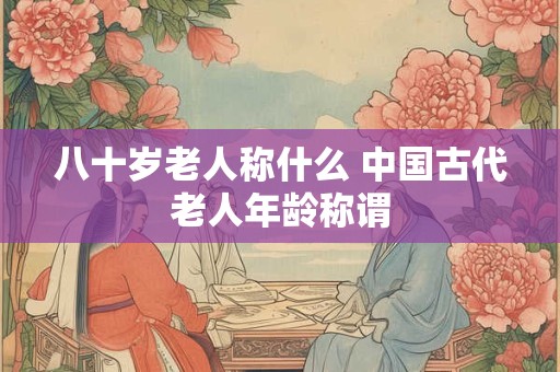 八十岁老人称什么 中国古代老人年龄称谓