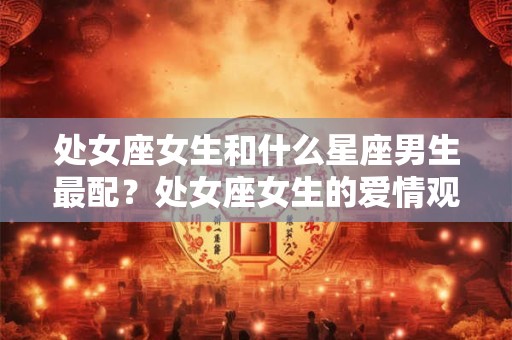 处女座女生和什么星座男生最配？处女座女生的爱情观