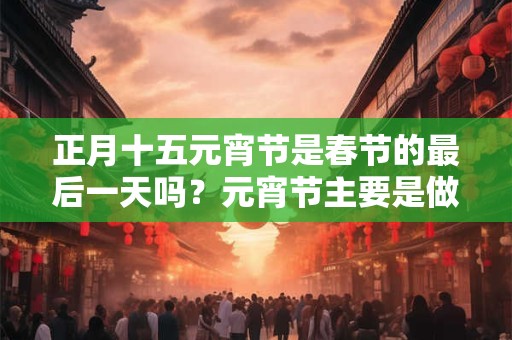 正月十五元宵节是春节的最后一天吗？元宵节主要是做什么？