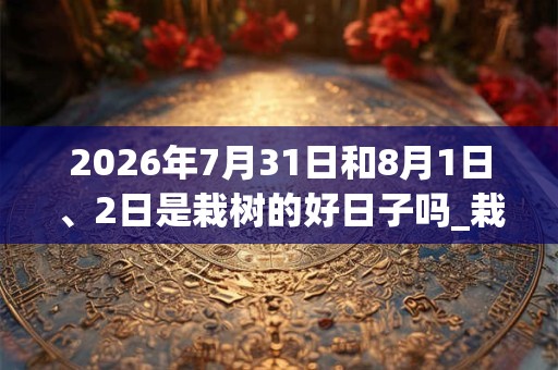 2026年7月31日和8月1日、2日是栽树的好日子吗_栽树可以吗