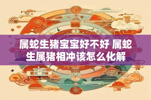 属蛇生猪宝宝好不好 属蛇生属猪相冲该怎么化解