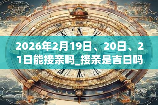 2026年2月19日、20日、21日能接亲吗_接亲是吉日吗 2026年2月19日、20日、21日能接亲吗_接亲是吉日吗