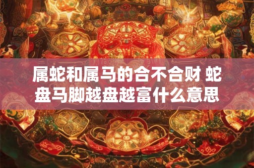属蛇和属马的合不合财 蛇盘马脚越盘越富什么意思