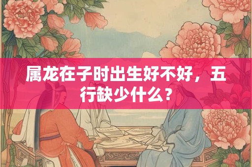 属龙在子时出生好不好，五行缺少什么？