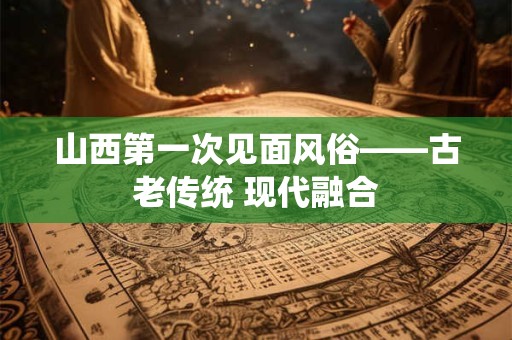 山西第一次见面风俗——古老传统 现代融合