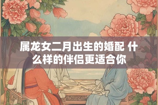 属龙女二月出生的婚配 什么样的伴侣更适合你