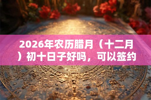 2026年农历腊月（十二月）初十日子好吗，可以签约开业吗？