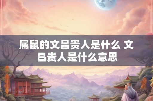 属鼠的文昌贵人是什么 文昌贵人是什么意思