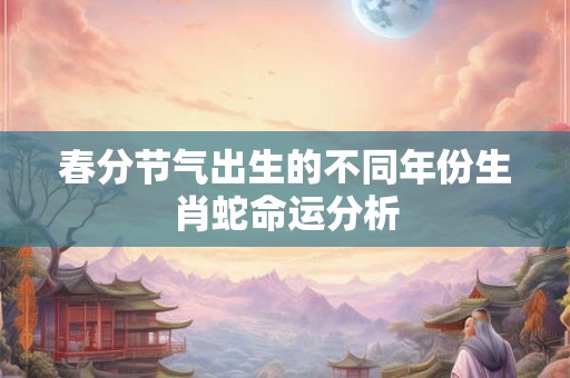 春分节气出生的不同年份生肖蛇命运分析