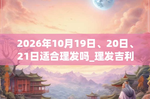 2026年10月19日、20日、21日适合理发吗_理发吉利吗
