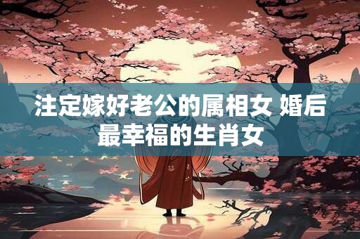 注定嫁好老公的属相女 婚后最幸福的生肖女