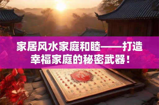 家居风水家庭和睦——打造幸福家庭的秘密武器！