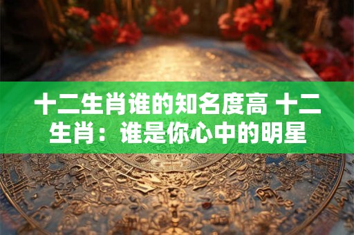 十二生肖谁的知名度高 十二生肖：谁是你心中的明星