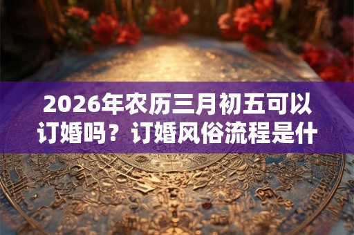 2026年农历三月初五可以订婚吗？订婚风俗流程是什么？