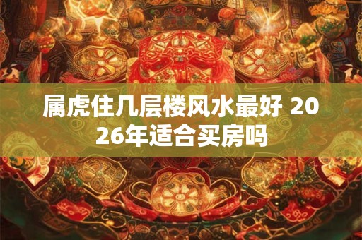 属虎住几层楼风水最好 2026年适合买房吗