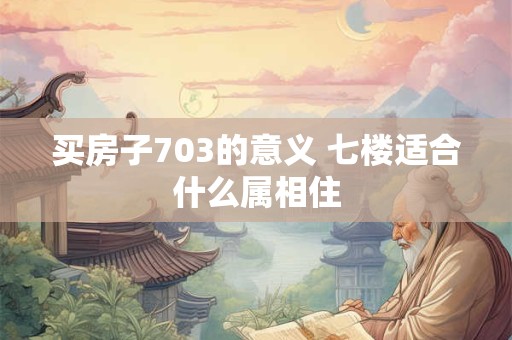 买房子703的意义 七楼适合什么属相住