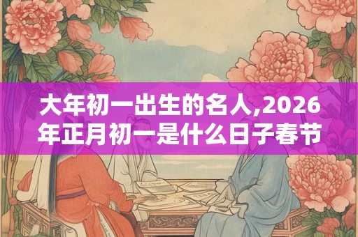 大年初一出生的名人,2026年正月初一是什么日子春节吗