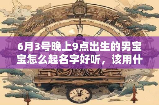 6月3号晚上9点出生的男宝宝怎么起名字好听，该用什么字好