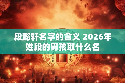 段懿轩名字的含义 2026年姓段的男孩取什么名