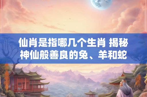 仙肖是指哪几个生肖 揭秘神仙般善良的兔、羊和蛇