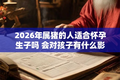 2026年属猪的人适合怀孕生子吗 会对孩子有什么影响吗