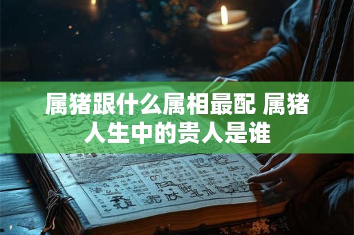 属猪跟什么属相最配 属猪人生中的贵人是谁