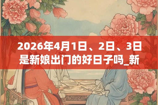 2026年4月1日、2日、3日是新娘出门的好日子吗_新娘出门可以吗