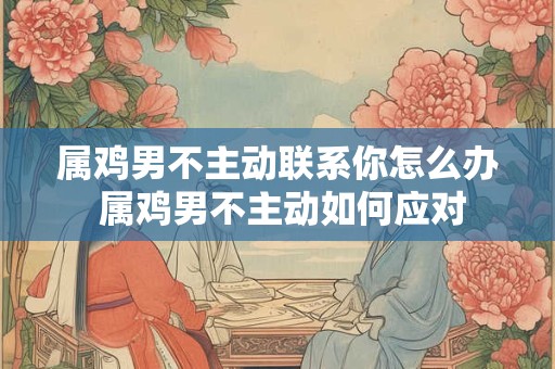 属鸡男不主动联系你怎么办 属鸡男不主动如何应对
