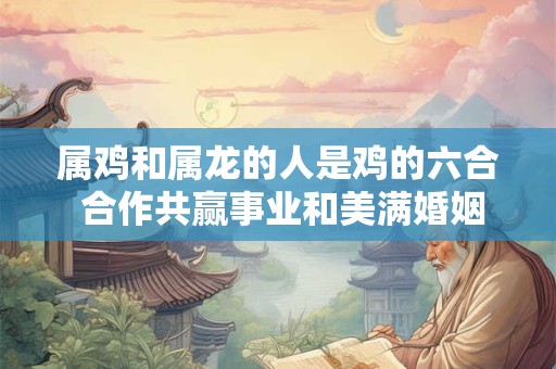 属鸡和属龙的人是鸡的六合 合作共赢事业和美满婚姻的最佳组合