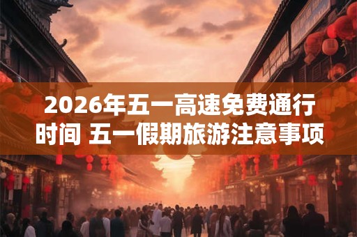 2026年五一高速免费通行时间 五一假期旅游注意事项