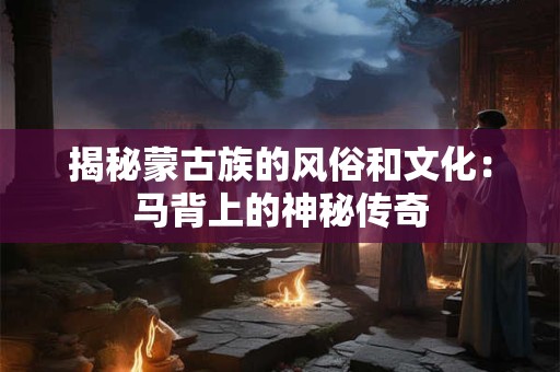 揭秘蒙古族的风俗和文化:马背上的神秘传奇 揭秘蒙古族的风俗和文化:马背上的神秘传奇